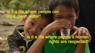 Is it a life where people can
drink clean water?
Is it a life where people’s human
rights are respected?
 