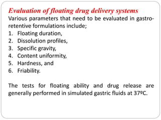 Evaluation of floating drug delivery systems
Various parameters that need to be evaluated in gastro-
retentive formulations include;
1. Floating duration,
2. Dissolution profiles,
3. Specific gravity,
4. Content uniformity,
5. Hardness, and
6. Friability.
The tests for floating ability and drug release are
generally performed in simulated gastric fluids at 37ºC.
 