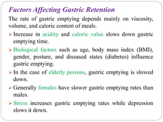 Factors Affecting Gastric Retention
The rate of gastric emptying depends mainly on viscosity,
volume, and caloric content of meals.
 Increase in acidity and caloric value slows down gastric
emptying time.
 Biological factors such as age, body mass index (BMI),
gender, posture, and diseased states (diabetes) influence
gastric emptying.
 In the case of elderly persons, gastric emptying is slowed
down.
 Generally females have slower gastric emptying rates than
males.
 Stress increases gastric emptying rates while depression
slows it down.
 