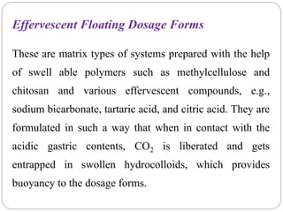 Effervescent Floating Dosage Forms
These are matrix types of systems prepared with the help
of swell able polymers such as methylcellulose and
chitosan and various effervescent compounds, e.g.,
sodium bicarbonate, tartaric acid, and citric acid. They are
formulated in such a way that when in contact with the
acidic gastric contents, CO2 is liberated and gets
entrapped in swollen hydrocolloids, which provides
buoyancy to the dosage forms.
 