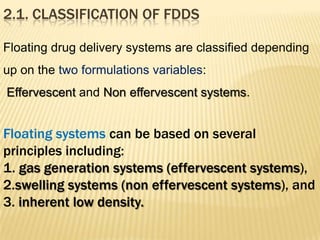 Floating drug delivery systems are classified depending
up on the two formulations variables:
Effervescent and Non effervescent systems.
Floating systems can be based on several
principles including:
1. gas generation systems (effervescent systems),
2.swelling systems (non effervescent systems), and
3. inherent low density.
2.1. CLASSIFICATION OF FDDS
 