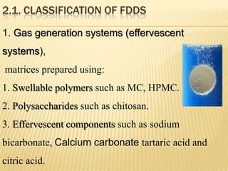 1. Gas generation systems (effervescent
systems),
matrices prepared using:
1. Swellable polymers such as MC, HPMC.
2. Polysaccharides such as chitosan.
3. Effervescent components such as sodium
bicarbonate, Calcium carbonate tartaric acid and
citric acid.
2.1. CLASSIFICATION OF FDDS
 