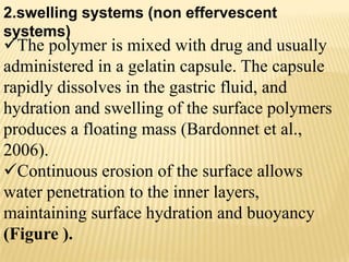 The polymer is mixed with drug and usually
administered in a gelatin capsule. The capsule
rapidly dissolves in the gastric fluid, and
hydration and swelling of the surface polymers
produces a floating mass (Bardonnet et al.,
2006).
Continuous erosion of the surface allows
water penetration to the inner layers,
maintaining surface hydration and buoyancy
(Figure ).
2.swelling systems (non effervescent
systems)
 