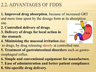 1. Improved drug absorption, because of increased GRT
and more time spent by the dosage form at its absorption
site.
2. Controlled delivery of drugs.
3. Delivery of drugs for local action in
the stomach.
4. Minimizing the mucosal irritation due
to drugs, by drug releasing slowly at controlled rate.
5. Treatment of gastrointestinal disorders such as gastro-
esophageal reflux.
6. Simple and conventional equipment for manufacture.
7. Ease of administration and better patient compliance.
8. Site-specific drug delivery.
2.2. ADVANTAGES OF FDDS
 