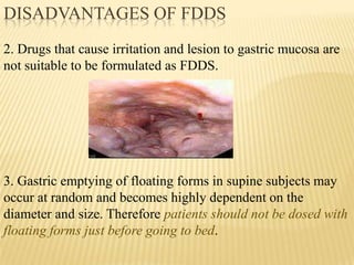 2. Drugs that cause irritation and lesion to gastric mucosa are
not suitable to be formulated as FDDS.
3. Gastric emptying of floating forms in supine subjects may
occur at random and becomes highly dependent on the
diameter and size. Therefore patients should not be dosed with
floating forms just before going to bed.
DISADVANTAGES OF FDDS
 