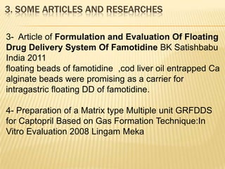 3- Article of Formulation and Evaluation Of Floating
Drug Delivery System Of Famotidine BK Satishbabu
India 2011
floating beads of famotidine ,cod liver oil entrapped Ca
alginate beads were promising as a carrier for
intragastric floating DD of famotidine.
4- Preparation of a Matrix type Multiple unit GRFDDS
for Captopril Based on Gas Formation Technique:In
Vitro Evaluation 2008 Lingam Meka
3. SOME ARTICLES AND RESEARCHES
 