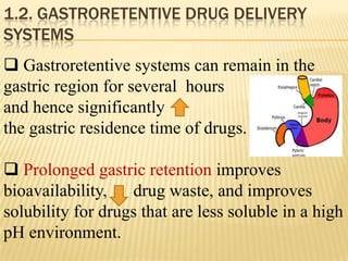 1.2. GASTRORETENTIVE DRUG DELIVERY
SYSTEMS
 Gastroretentive systems can remain in the
gastric region for several hours
and hence significantly
the gastric residence time of drugs.
 Prolonged gastric retention improves
bioavailability, drug waste, and improves
solubility for drugs that are less soluble in a high
pH environment.
 
