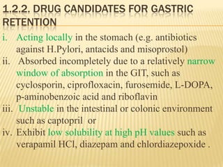 1.2.2. DRUG CANDIDATES FOR GASTRIC
RETENTION
i. Acting locally in the stomach (e.g. antibiotics
against H.Pylori, antacids and misoprostol)
ii. Absorbed incompletely due to a relatively narrow
window of absorption in the GIT, such as
cyclosporin, ciprofloxacin, furosemide, L-DOPA,
p-aminobenzoic acid and riboflavin
iii. Unstable in the intestinal or colonic environment
such as captopril or
iv. Exhibit low solubility at high pH values such as
verapamil HCl, diazepam and chlordiazepoxide .
 