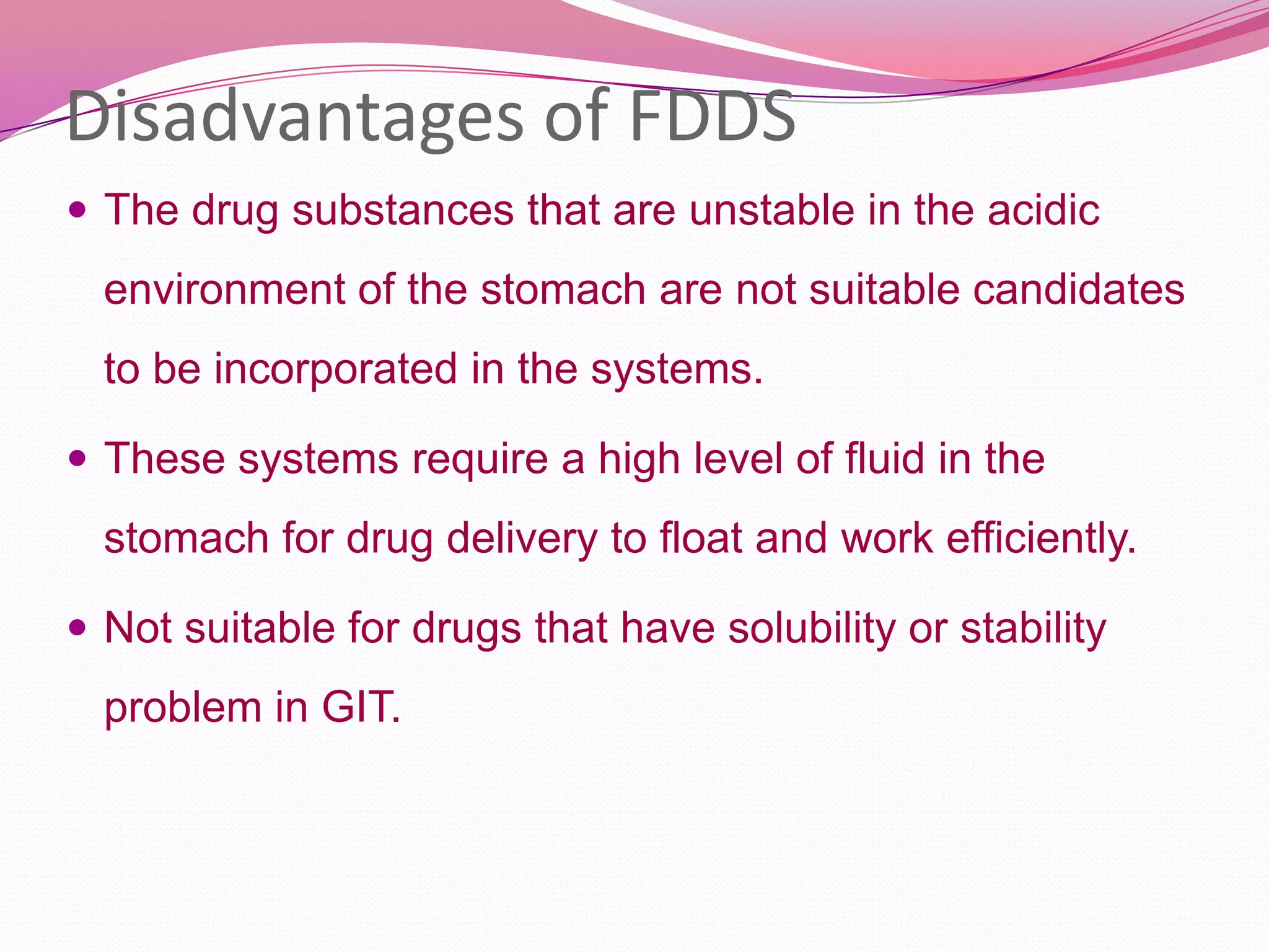 Disadvantages of FDDS
 The drug substances that are unstable in the acidic

environment of the stomach are not suitable candidates
to be incorporated in the systems.
 These systems require a high level of fluid in the

stomach for drug delivery to float and work efficiently.
 Not suitable for drugs that have solubility or stability

problem in GIT.

 