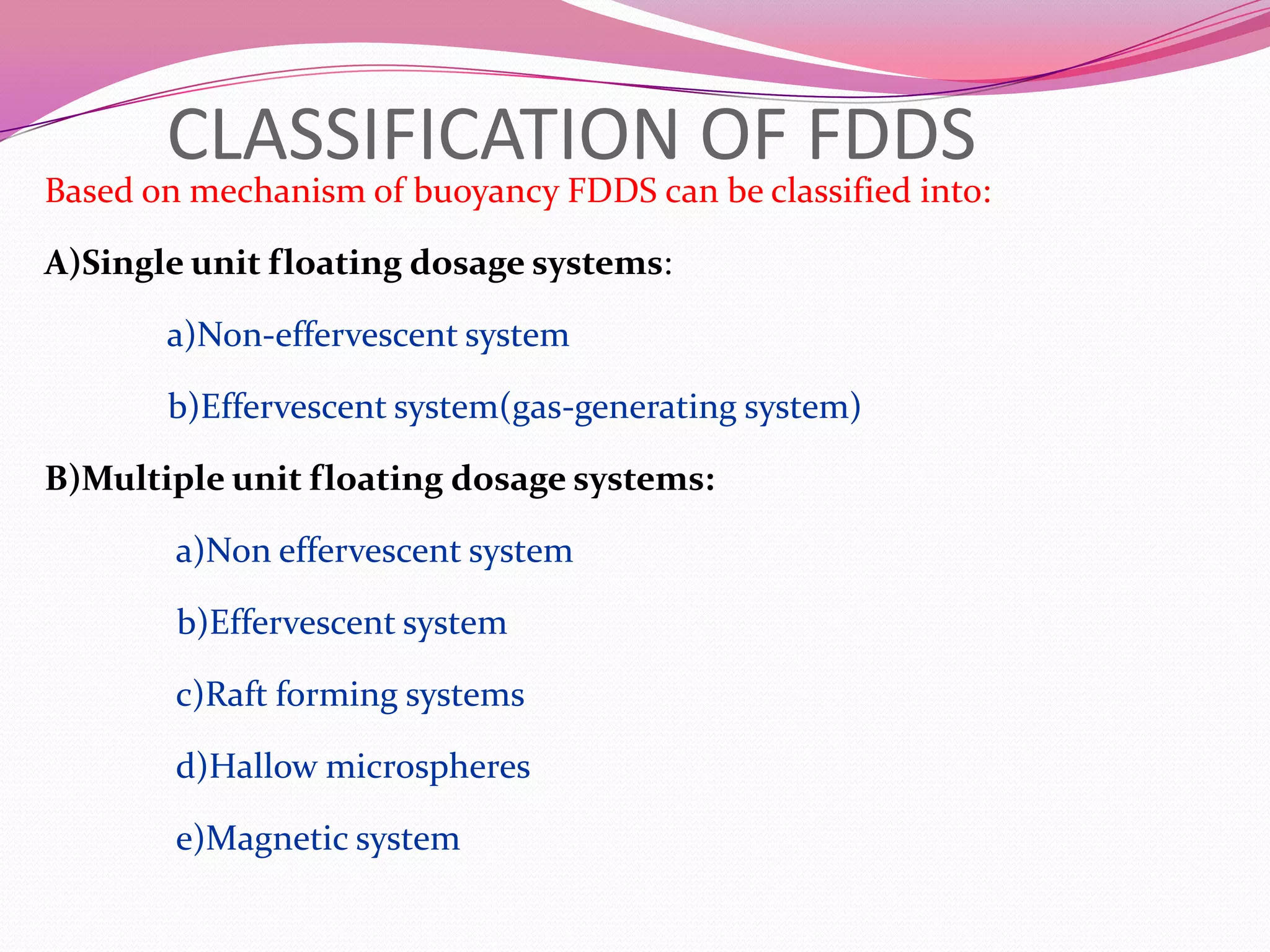 CLASSIFICATION OF FDDS

Based on mechanism of buoyancy FDDS can be classified into:
A)Single unit floating dosage systems:
a)Non-effervescent system
b)Effervescent system(gas-generating system)
B)Multiple unit floating dosage systems:
a)Non effervescent system
b)Effervescent system
c)Raft forming systems
d)Hallow microspheres
e)Magnetic system

 