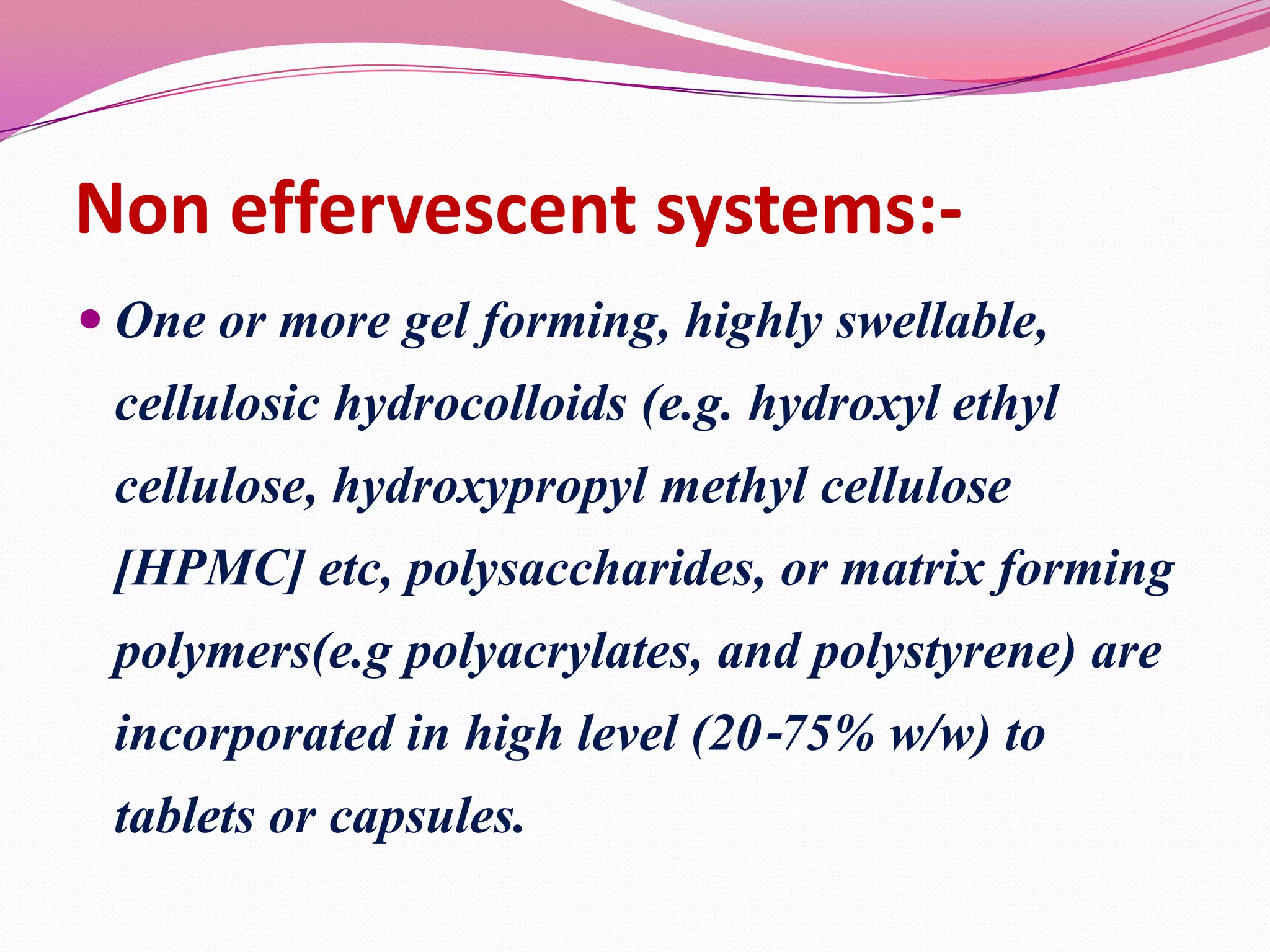 Non effervescent systems: One or more gel forming, highly swellable,

cellulosic hydrocolloids (e.g. hydroxyl ethyl
cellulose, hydroxypropyl methyl cellulose

[HPMC] etc, polysaccharides, or matrix forming
polymers(e.g polyacrylates, and polystyrene) are
incorporated in high level (20‐75% w/w) to
tablets or capsules.

 