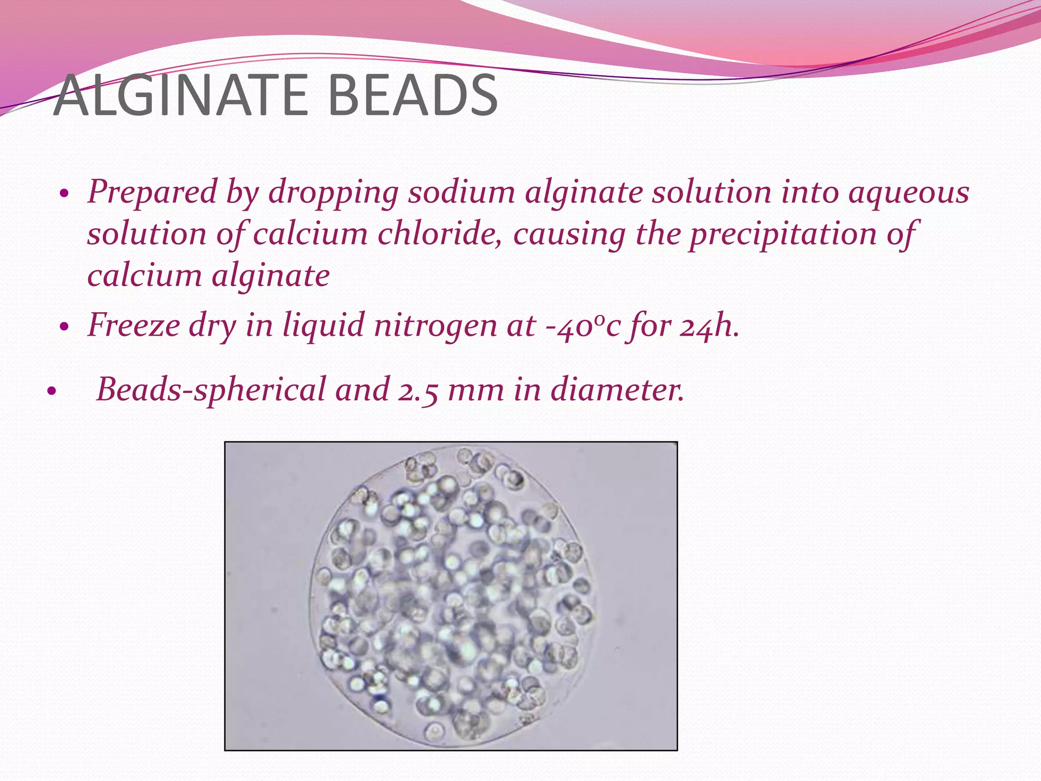 ALGINATE BEADS
• Prepared by dropping sodium alginate solution into aqueous

solution of calcium chloride, causing the precipitation of
calcium alginate
• Freeze dry in liquid nitrogen at -40oc for 24h.
•

Beads-spherical and 2.5 mm in diameter.

 