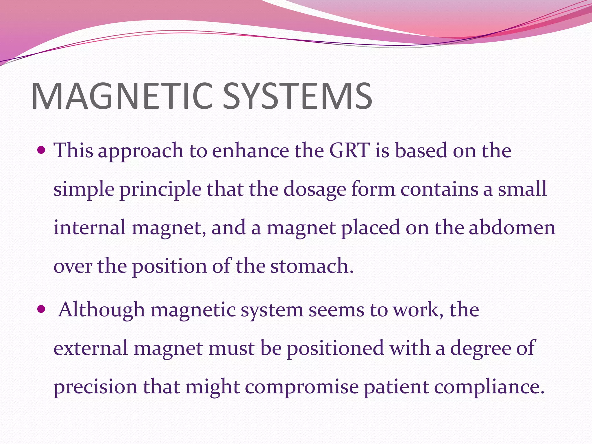 MAGNETIC SYSTEMS
 This approach to enhance the GRT is based on the

simple principle that the dosage form contains a small
internal magnet, and a magnet placed on the abdomen

over the position of the stomach.
 Although magnetic system seems to work, the

external magnet must be positioned with a degree of
precision that might compromise patient compliance.

 