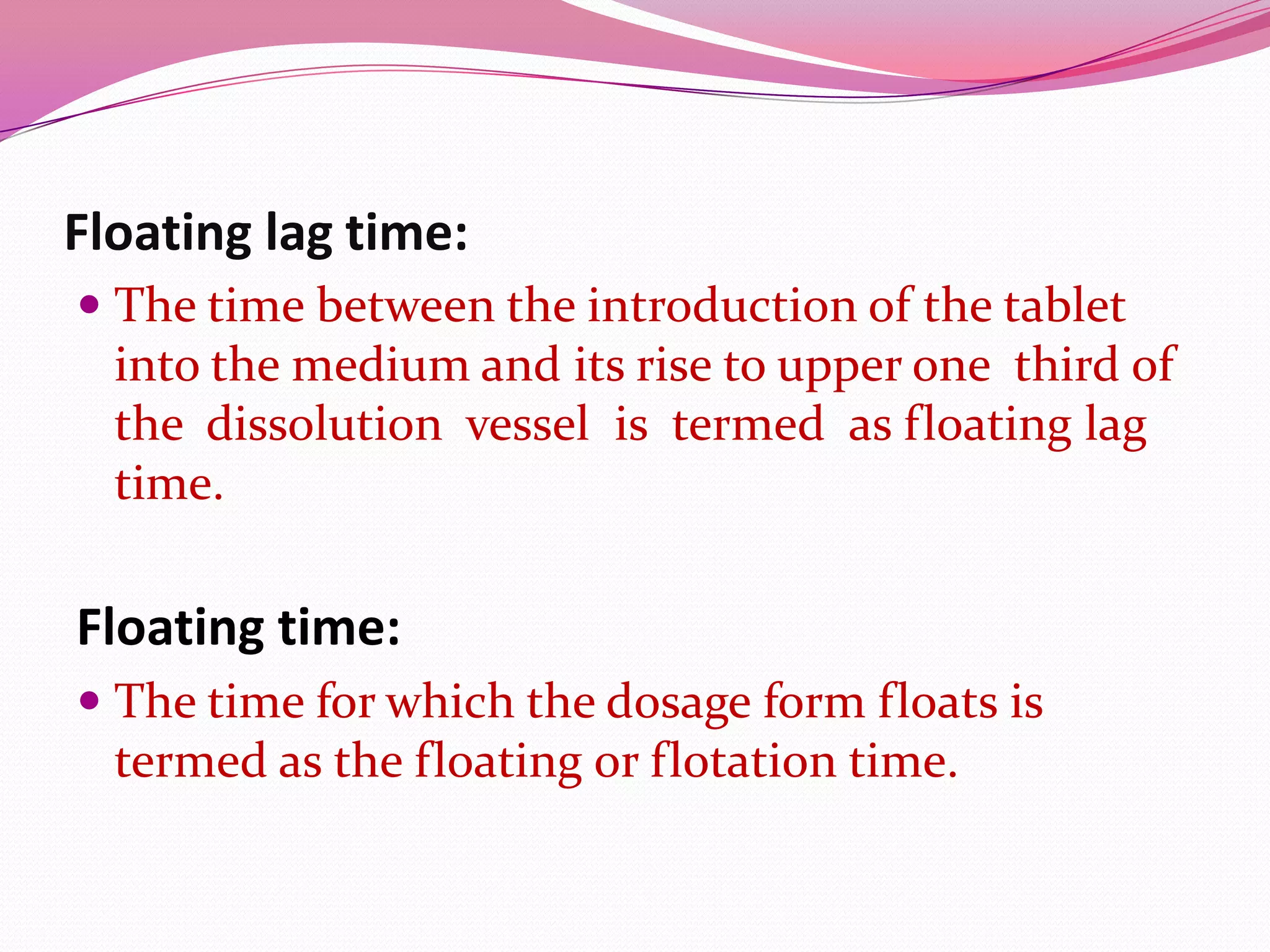 Floating lag time:
 The time between the introduction of the tablet
into the medium and its rise to upper one third of
the dissolution vessel is termed as floating lag
time.

Floating time:
 The time for which the dosage form floats is

termed as the floating or flotation time.

 