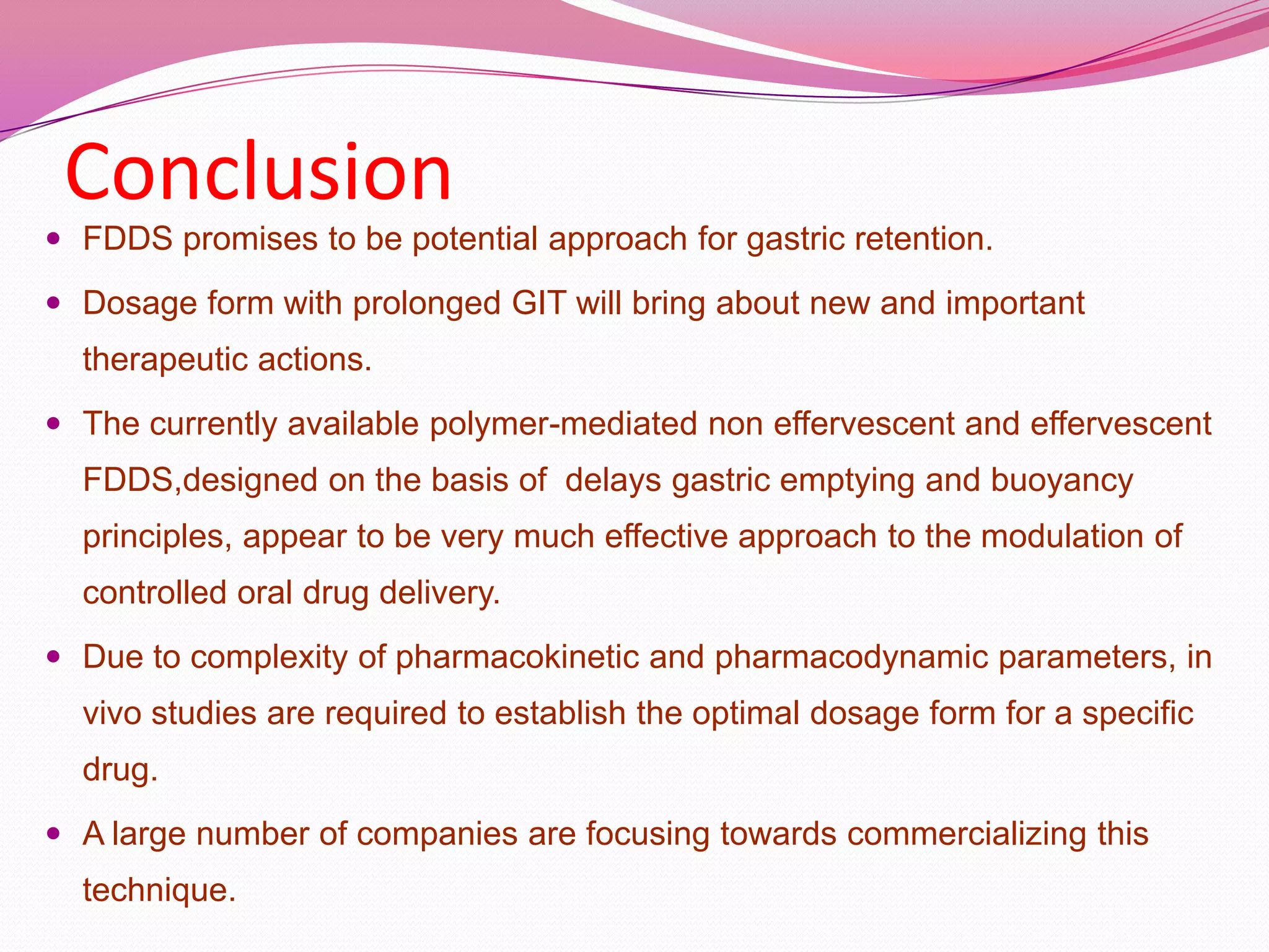 Conclusion
 FDDS promises to be potential approach for gastric retention.
 Dosage form with prolonged GIT will bring about new and important

therapeutic actions.
 The currently available polymer-mediated non effervescent and effervescent

FDDS,designed on the basis of delays gastric emptying and buoyancy
principles, appear to be very much effective approach to the modulation of
controlled oral drug delivery.
 Due to complexity of pharmacokinetic and pharmacodynamic parameters, in

vivo studies are required to establish the optimal dosage form for a specific

drug.
 A large number of companies are focusing towards commercializing this

technique.

 