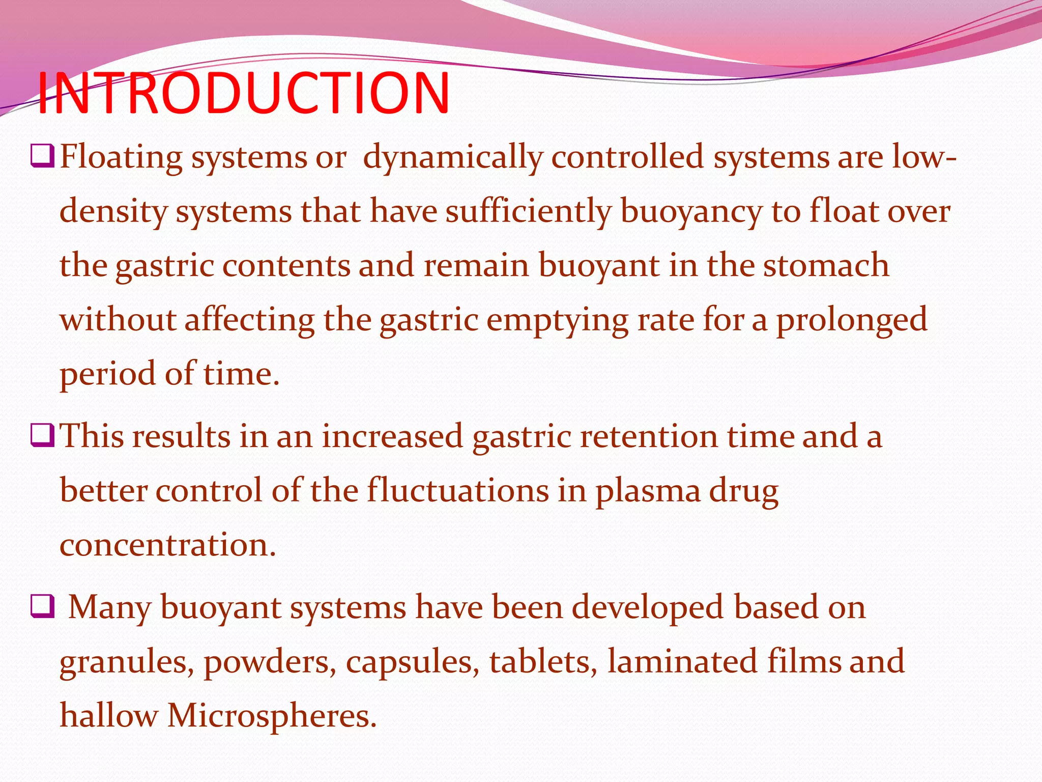 INTRODUCTION
 Floating systems or dynamically controlled systems are low-

density systems that have sufficiently buoyancy to float over

the gastric contents and remain buoyant in the stomach
without affecting the gastric emptying rate for a prolonged
period of time.
 This results in an increased gastric retention time and a

better control of the fluctuations in plasma drug
concentration.
 Many buoyant systems have been developed based on

granules, powders, capsules, tablets, laminated films and
hallow Microspheres.

 