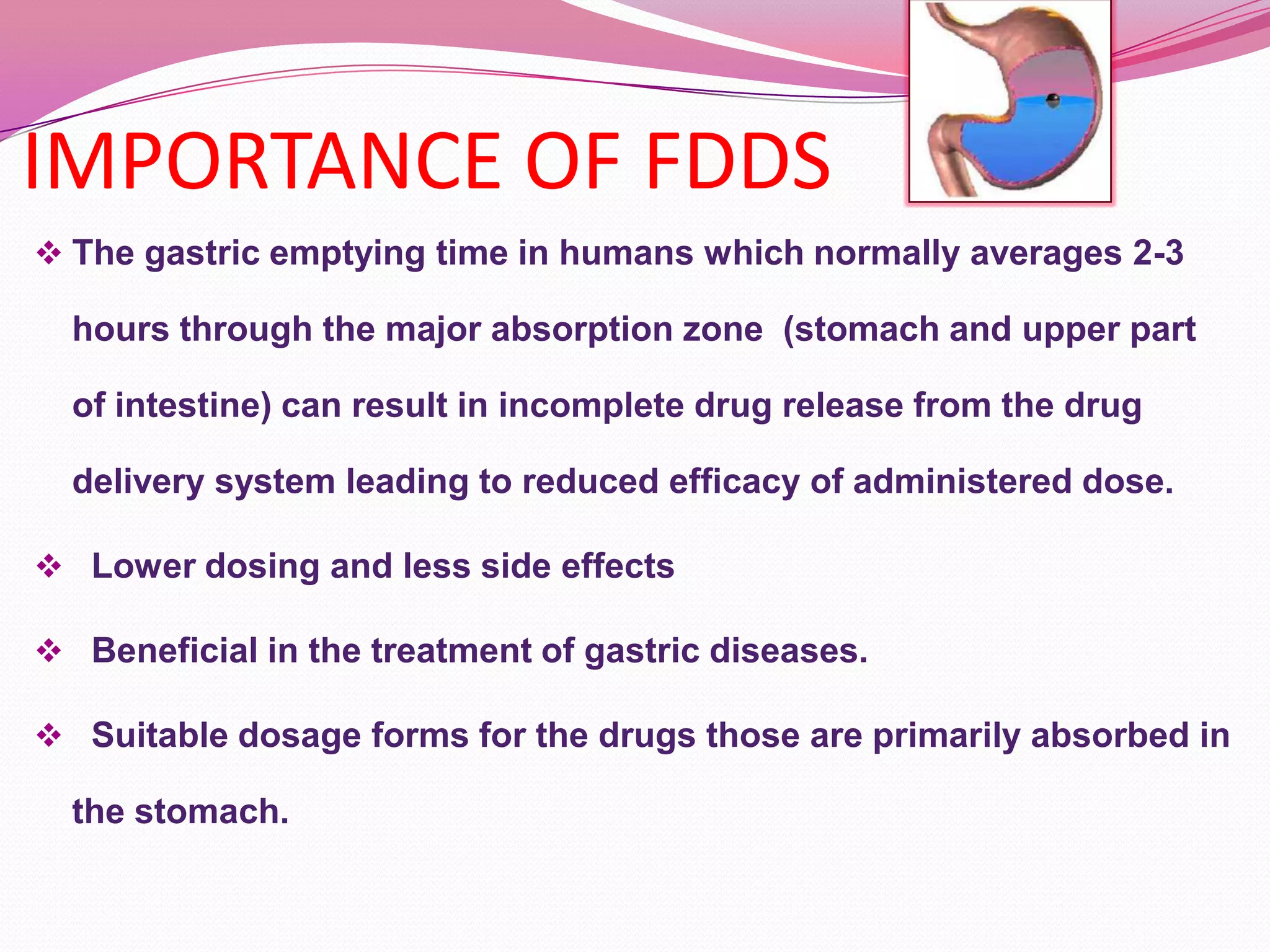 IMPORTANCE OF FDDS
 The gastric emptying time in humans which normally averages 2-3

hours through the major absorption zone (stomach and upper part
of intestine) can result in incomplete drug release from the drug
delivery system leading to reduced efficacy of administered dose.
 Lower dosing and less side effects
 Beneficial in the treatment of gastric diseases.
 Suitable dosage forms for the drugs those are primarily absorbed in

the stomach.

 