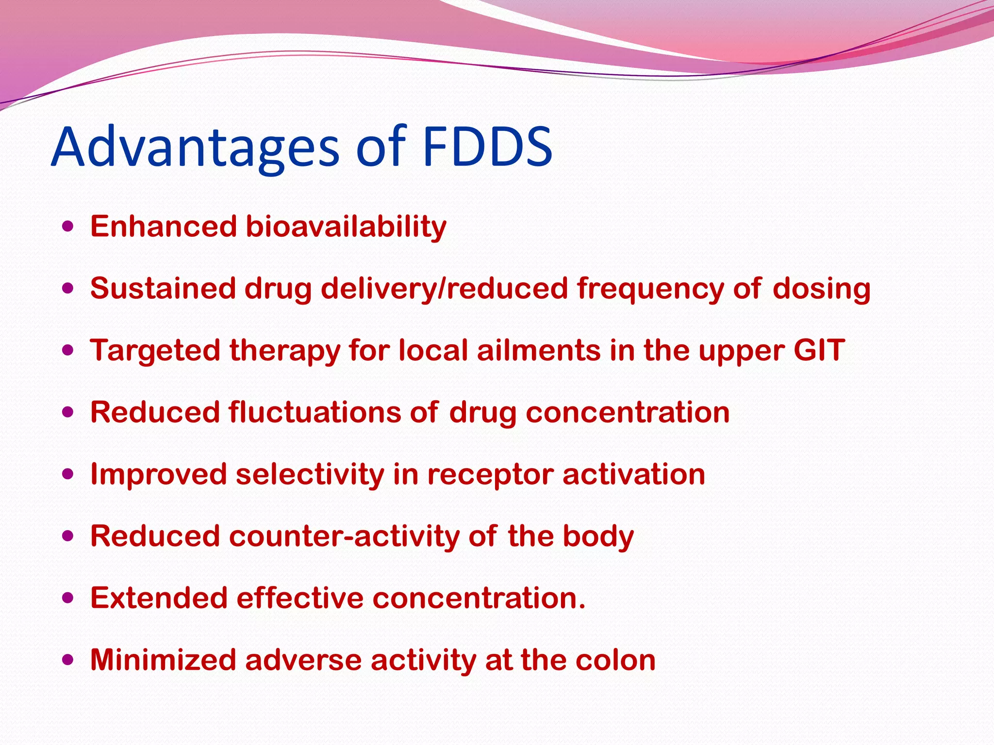 Advantages of FDDS
 Enhanced bioavailability
 Sustained drug delivery/reduced frequency of dosing
 Targeted therapy for local ailments in the upper GIT
 Reduced fluctuations of drug concentration
 Improved selectivity in receptor activation
 Reduced counter-activity of the body
 Extended effective concentration.
 Minimized adverse activity at the colon

 