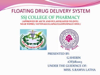 FLOATING DRUG DELIVERY SYSTEM
SSJ COLLEGE OF PHARMACY
(APPROVED BY AICTE AND PCI,AFFILIATED TO JNTU.
NEAR WIPRO, VATTINAGULLAPALLY,GOPANPALLY HYD.)

PRESENTED BY:
G.SHERIN
1OFJ1R0013
UNDER THE GUIDENCE OF:
MISS. S.RAMYA LATHA

 