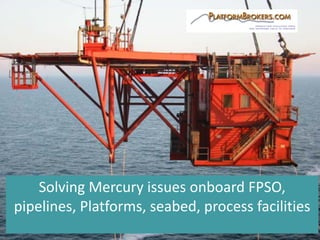 Solving	Mercury	issues	onboard	FPSO,	
pipelines,	Platforms,	seabed,	process	facilities
 