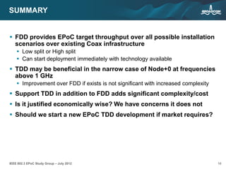18IEEE 802.3 EPoC Study Group – July 2012
SUMMARY
 FDD provides EPoC target throughput over all possible installation
scenarios over existing Coax infrastructure
 Low split or High split
 Can start deployment immediately with technology available
 TDD may be beneficial in the narrow case of Node+0 at frequencies
above 1 GHz
 Improvement over FDD if exists is not significant with increased complexity
 Support TDD in addition to FDD adds significant complexity/cost
 Is it justified economically wise? We have concerns it does not
 Should we start a new EPoC TDD development if market requires?
 