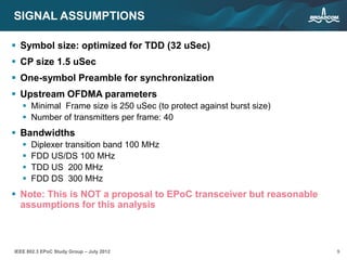 9IEEE 802.3 EPoC Study Group – July 2012
SIGNAL ASSUMPTIONS
 Symbol size: optimized for TDD (32 uSec)
 CP size 1.5 uSec
 One-symbol Preamble for synchronization
 Upstream OFDMA parameters
 Minimal Frame size is 250 uSec (to protect against burst size)
 Number of transmitters per frame: 40
 Bandwidths
 Diplexer transition band 100 MHz
 FDD US/DS 100 MHz
 TDD US 200 MHz
 FDD DS 300 MHz
 Note: This is NOT a proposal to EPoC transceiver but reasonable
assumptions for this analysis
 