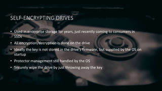 SELF-ENCRYPTING DRIVES
• Used in enterprise storage for years, just recently coming to consumers in
SSDs
• All encryption/decryption is done on the drive
• Ideally the key is not stored in the drive’s firmware, but supplied by the OS on
startup
• Protector management still handled by the OS
• Securely wipe the drive by just throwing away the key
 