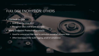 FULL DISK ENCRYPTION: OTHERS
• FileVault on OSx
• Built-in on Osx since 10.3
• Encryption key is tied to user accounts
• Many Endpoint Protection products
• Good for enterprises that need to centralize control of recovery keys
• Often have support for audit logging, proof of compliance
 