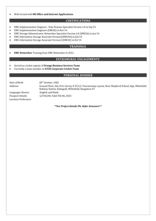 • Well versed with MS Office and Internet Applications.
CERTIFICATIONSCERTIFICATIONS
• EMC Implementation Engineer , Data Domain Specialist Version 1.0 in Sep’15
• EMC Implementation Engineer (EMCIE) in Nov’14
• EMC Storage Administrator, Networker Specialist Version 6.0 (EMCSA) in Jun’14
• EMC Information Storage Associate Version2(EMCISA) in Jan’14
• EMC Information Storage Associate Version2 (EMCIE) in Oct’14
TRAININGSTRAININGS
• EMC Networker Training from EMC Networker in 2012
EXTRAMURAL ENGAGEMENTSEXTRAMURAL ENGAGEMENTS
• Served as cricket captain of Orange Business Services Team
• Currently a team member of ATOS Corporate Cricket Team
PERSONAL DOSSIERPERSONAL DOSSIER
Date of Birth: 28th
October, 1982
Address: Ground Floor, Site #14, Survey # 251/2, Veeraswamy Layout, Near Shepherd School, Opp. Whitefield
Railway Station, Kadugodi, Whitefield, Bangalore-67
Languages Known: English and Hindi
Passport Details: L2746240, Valid Till-06, 2023
Location Preference:
**For Project Details Pls. Refer Annexure**
 