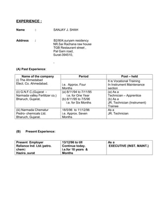 EXPERIENCE :
Name : SANJAY J. SHAH
Address : B2/804,suryam residency
NR.Sai Rachana raw house
TGB Restaurant street ,
Pal Gam road,
Surat-394510,
,
(A) Past Experience:
Name of the company
(i) The Ahmedabad
Elect. Co. Ahmedabad.
Period Post – held
i.e. Approx. Four
Months
It is Vocational Training
In Instrument Maintenance
section
(ii) G.N.F.C.(Gujarat -
Narmada valley Fertilizer co.)
Bharuch, Gujarat.
(a) 8/11/94 to 7/11/95
i.e. for One Year
(b) 8/11/95 to 7/5/96
i.e. for Six Months
(a) As a
Technician – Apprentice
(b) As a
JR. Technician (Instrument)
Trainee
(iii) Narmada Chematur
Pedro- chemicals Ltd.
Bharuch, Gujarat.
18/5/96 to 11/12/96
i.e. Approx. Seven
Months
As a
JR. Technician
(B) Present Experience:
Present Employer
Reliance Ind. Ltd.(petro.
chem)
Hazira.,surat
13/12/96 to till
Continue today.
i.e.for 18 years &
Months
As a
EXECUTIVE (INST. MAINT.)
 