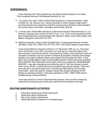 EXPERIENCE:
I have total about 20 Years experience in the field of Instrumentation as on today,
Plus Vocational training in Ahmedabad Electricity Co. Ltd.
1. 11/2 years ( from 08/11/1994 to 08/05/1995 )experience in Gujarat Narmada Valley
Fertilizer Co. Ltd., Bharuch as a trainee technician in world’s largest single stream
ammonia plant & have experience of all kind of pneumatic & electronic instrumentation
like control valves, transmitter, controllers mod-30 bells, DAS etc.
2. 7 months (from 18/05/1996) experience in Narmada Chematur Petrochemicals Co. Ltd.
Bharuch, (Gujarat) sister concern of G.N.F.C.Ltd. as Jr. Tech. & have experience of all
type of latest electronics instrumentation like ultrasonic, Radar Level, Mass & Mag. Flow
Meters Yokogawa make DCS PLC ETC.
3. Reliance Industries Limited, Hazira (Gujarat-India). It’s large petrochemical complex
with MEG, VCM, PVC, HDPE, PE, PP, PTA, POY, CPP & NGL-Naptha Cracker plant.
I have joined Reliance Industries Limited on 13th
December 1996, as a Jr. Technician
(Inst.) confirmed in June 1997. At present I am working as a Executive officer (inst).
have worked in instruments erection, commissioning, testing, Loop checking & carry-out
simulation of interlock and shut system in ethylene & propylene unloading and storage
facilities and supply to different plants and cryogenic liquid storage tank farm, in this
plant I have handle different type of sophisticated electronic field instruments and MOD
300 & ADVANT 500 distributed control system which was supplied by ASIAN BROWN
BOWARY. I was also undergoing commissioning work in Tank farm phase-II project,
which covers 38 Nos. of petrochemical raw material and products storage. There are I
have also get a very good experience in maintaining FMC loading arms and jetty
instruments, which are used for cryogenic liquids like ethylene propylene & LPG
loading & unloading activities. I have also experience of ISO – 9000,14000 work &
handled all type of documentation.
I have also worked on marine instruments like pressure, level, and flow measuring
instrument.commisioning exp of tank farm /terminal instrumentation of all type.
ROUTINE MAINTENANCE ACTIVITIES:
1. Preventive maintenance of field Instruments.
2. Break down plant maintenance.
3. Day to day regular maintenance.
4. Spare planning and inspection of in-warded spare.
 