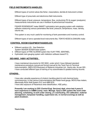 FIELD INSTRUMENTS HANDLED:
Different types of control valves like fisher, mesoneilene, dembla & Instrument Limited.
Different type of pneumatic and electronics field instruments.
Different types of level, pressure, temperature, flow, conductivity PH & oxygen (analyzers)
measurements instruments are use in fertilizer & petrochemical industries.
FISHER ROSEMOUNT make SMART hydrostatics tank gauging system with intellution
software measuring various parameters like level, pressure, temperature, mass, density,
volume etc.
This system is very much useful for monitoring of tank parameters and inventory control.
Different types of servo operated level instruments like, TOKYO KESIO & SAKURA make
CONTROL ROOM EQUIPMENTHANDELED:
• Different vendors LEL Gas Detection
System SEIGER SCADA base system.
• Different types of FIRE ALARAM system like VIJAY FIRE, SENTINEL.
• Hydrostatic tank gauging system with intellution software based P.C.
ISO-9002 ,14001 ACTIVITIES;
I have maintained documents for ISO 9002, under which I have followed standard
maintenance procedure manual and format manual for the Tank Farm & Terminal
Instrumentation. (MEG,CES Business) of Reliance Industries Ltd., Hazira site. As per ISO .
I have conducted different type of training of my subordinates & updated training records.
OTHERS:
I have also valuable experience of cholorin handling plant & multi chemical tanks
commissioning. In that various Instrumentations like Radar level gauge, MOVS flow meters.
Allenbradly Rock Well System PLC and ABB DCS
I have also exposure of Hazardous area classification, HSE policy .
Presently I am working in CES (Central Engi. Services) dept. since last 4 years &
have experience in CMMS (comp. main. Manage. Sys)i.e SAP system like work order
planning, scheduling, & work order closing ,c/v overhauling ,TCI calibration, material
management ,manpower handling, supervision etc. in normal (running) as well as
plant shutdown.
Yours truly,
 