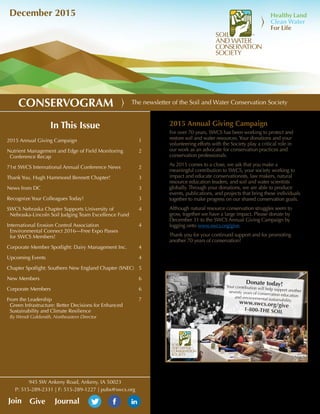 The newsletter of the Soil and Water Conservation SocietyCONSERVOGRAM
December 2015
2015 Annual Giving Campaign
For over 70 years, SWCS has been working to protect and
restore soil and water resources.Your donations and your
volunteering efforts with the Society play a critical role in
our work as an advocate for conservation practices and
conservation professionals.
As 2015 comes to a close, we ask that you make a
meaningful contribution to SWCS, your society working to
impact and educate conservationists, law makers, natural
resource education leaders, and soil and water scientists
globally. Through your donations, we are able to produce
events, publications, and projects that bring these individuals
together to make progress on our shared conservation goals.
Although natural resource conservation struggles seem to
grow, together we have a large impact. Please donate by
December 31 to the SWCS Annual Giving Campaign by
logging onto www.swcs.org/give.
Thank you for your continued support and for promoting
another 70 years of conservation!
In This Issue
2015 Annual Giving Campaign	 			 1
Nutrient Management and Edge of Field Monitoring 	 2
Conference Recap
71st SWCS International Annual Conference News	2
Thank You, Hugh Hammond Bennett Chapter!		 3
News from DC		 				3
Recognize Your Colleagues Today!			3
SWCS Nebraska Chapter Supports University of 		 4
Nebraska-Lincoln Soil Judging Team Excellence Fund
International Erosion Control Association 			 4
Environmental Connect 2016—Free Expo Passes
for SWCS Members!
Corporate Member Spotlight: Dairy Management Inc.	 4
Upcoming Events					4
Chapter Spotlight: Southern New England Chapter (SNEC)	 5
New Members						6
Corporate Members					6
From the Leadership 					7
Green Infrastructure: Better Decisions for Enhanced
Sustainability and Climate Resilience
By Wendi Goldsmith, Northeastern Director			
GiveJoin Journal
945 SW Ankeny Road, Ankeny, IA 50023
P: 515-289-2331 | F: 515-289-1227 | pubs@swcs.org
1946
2015
Donate today!Your contribution will help support anotherseventy years of conservation educationand environmental sustainability.
Donate today!Your contribution will help support anotherseventy years of conservation educationand environmental sustainability.www.swcs.org/give
1-800-THE SOIL
 