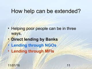 11/01/16 11
How help can be extended?
• Helping poor people can be in three
ways.
• Direct lending by Banks
• Lending through NGOs
• Lending through MFIs
 