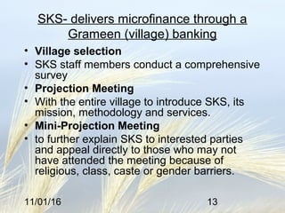 11/01/16 13
SKS- delivers microfinance through a
Grameen (village) banking
• Village selection
• SKS staff members conduct a comprehensive
survey
• Projection Meeting
• With the entire village to introduce SKS, its
mission, methodology and services.
• Mini-Projection Meeting
• to further explain SKS to interested parties
and appeal directly to those who may not
have attended the meeting because of
religious, class, caste or gender barriers.
 