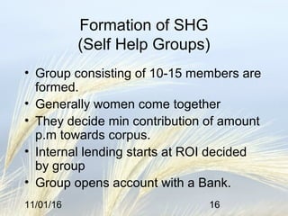 11/01/16 16
Formation of SHG
(Self Help Groups)
• Group consisting of 10-15 members are
formed.
• Generally women come together
• They decide min contribution of amount
p.m towards corpus.
• Internal lending starts at ROI decided
by group
• Group opens account with a Bank.
 