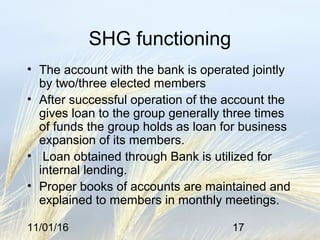 11/01/16 17
SHG functioning
• The account with the bank is operated jointly
by two/three elected members
• After successful operation of the account the
gives loan to the group generally three times
of funds the group holds as loan for business
expansion of its members.
• Loan obtained through Bank is utilized for
internal lending.
• Proper books of accounts are maintained and
explained to members in monthly meetings.
 