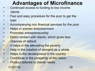 11/01/16 19
Advantages of Microfinance
•  Continued access to funding to low income
• clients
•  Fast and easy procedure for the poor to get the
• loan
•  Accompanying non financial services for the poor
•  Helps in women empowerment
•  Promotes entrepreneurship
•  Direct contact with clients, which gives less
• chances of default.
•  It helps in the alleviating the poverty
•  Help in the creation of demand as a whole
•  Helps in the development of the country
•  Contribute in the prosperity of the nation
•  Product tailored to clients needs
 