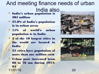 11/01/16 20
And meeting finance needs of urban
India also… India’s urban population is
285 million
 27.8% of India’s population
is in urban areas
 11% of world’s urban
population is in India
 3 of the 10 largest cities in
the world are located in
India
 35 cities have population of
more than one million each
 Urban poor increased from
60 to 76 mn during 1974-
94
 