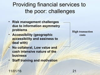 11/01/16 21
Providing financial services to
the poor: challenges
• Risk management challenges
due to information asymmetry
problems
• Accessibility (geographic
accessibility and easiness to
deal with)
• No collateral, Low value and
cash intensive nature of the
business
• Staff training and motivation
High transaction
costs
 