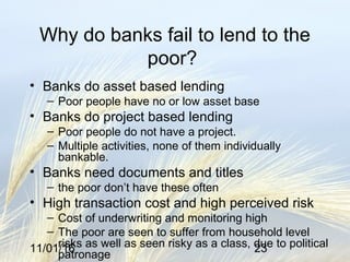 11/01/16 23
Why do banks fail to lend to the
poor?
• Banks do asset based lending
– Poor people have no or low asset base
• Banks do project based lending
– Poor people do not have a project.
– Multiple activities, none of them individually
bankable.
• Banks need documents and titles
– the poor don’t have these often
• High transaction cost and high perceived risk
– Cost of underwriting and monitoring high
– The poor are seen to suffer from household level
risks as well as seen risky as a class, due to political
patronage
 