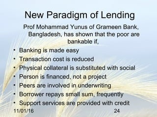 11/01/16 24
New Paradigm of Lending
Prof Mohammad Yunus of Grameen Bank,
Bangladesh, has shown that the poor are
bankable if,
• Banking is made easy
• Transaction cost is reduced
• Physical collateral is substituted with social
• Person is financed, not a project
• Peers are involved in underwriting
• Borrower repays small sum, frequently
• Support services are provided with credit
 
