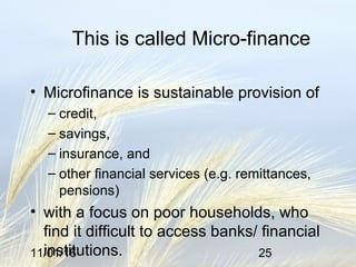 11/01/16 25
This is called Micro-finance
• Microfinance is sustainable provision of
– credit,
– savings,
– insurance, and
– other financial services (e.g. remittances,
pensions)
• with a focus on poor households, who
find it difficult to access banks/ financial
institutions.
 