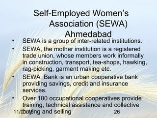 11/01/16 26
Self-Employed Women’s
Association (SEWA)
Ahmedabad
• SEWA is a group of inter-related institutions.
• SEWA, the mother institution is a registered
trade union, whose members work informally
in construction, transport, tea-shops, hawking,
rag-picking, garment making etc.
• SEWA Bank is an urban cooperative bank
providing savings, credit and insurance
services.
• Over 100 occupational cooperatives provide
training, technical assistance and collective
buying and selling
 