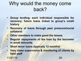 11/01/16 28
Why would the money come
back?
• Group lending- each individual responsible for
recovery; future loans linked to group’s credit
history
• Recovery of loans through peer pressure/social
collateral
• Other members to make good the losses
• Regular repayments of the loan by the borrower
in small amounts.
• Short tenor loans (typically 12 months)
• Very close supervision & monitoring of clients by
field staff
 