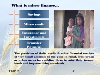 11/01/16 4
What is micro finance…
The provision of thrift, credit & other financial services
of very small amounts to the poor in rural, semi-urban
or urban areas for enabling them to raise their income
levels and improve living standards.
Micro credit
Insurance and
Investments
Savings
Transfer
Payment
 