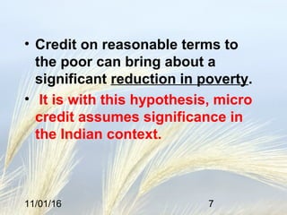 11/01/16 7
• Credit on reasonable terms to
the poor can bring about a
significant reduction in poverty.
• It is with this hypothesis, micro
credit assumes significance in
the Indian context.
 
