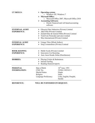 I.T SKILLS:  Operating system:
o Windows XP, Windows 7
 Microsoft Office:
o Microsoft Office 2007, Microsoft Office 2010
 Accounting Softwares
o Oracle Financial and veb based accounting
software.
EXTERNAL AUDIT
EXPERIENCE:
 Ghousia Ghee Industries (Private) Limited
 A&Z Oils (Private) Limited
 Zainab Ghee & General Mills (Private) Limited
 Total Care Pesticides (private) Limited
 Mux International (Private) Limited
INTERNAL AUDIT
EXPERIENCE:
BOOK KEEPING
EXPERIENCE:
 Unique Tiles (Whole Sellers)
 Siraj Commodities (Private) Limited
 Malik Foods (Private) Limited
 Innovators Car Restyling
 Auto Aeon Honda Attlas (Distribution)
HOBBIES:  Playing Cricket & Bedminton.
 Internet Surfing.
 Reading financial reports
PERSONAL
INFORMATION:
Date of Birth 16th
June, 1991
CNIC No. 32304-1182162-3
Marital Status Single
Religion Islam
Language Proficiency Urdu, English, Punjabi,
Saraiki
REFERENCE: WILL BE FURNISHED ON REQUEST.
 