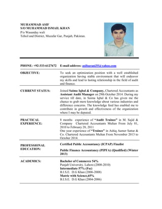 MUHAMMAD ASIF
S/O MUHAMMAD ISMAIL KHAN
P/o Wasanday wali
Tehsil and District, Muzafar Gar, Punjab, Pakistan.
PHONE: +92-333-6127672 E-mail address: asifsurani35@yahoo.com
OBJECTIVE: To seek an optimization position with a well established
organization having stable environment that will endeavor
my skills and lead to lasting relationship in the field of audit
and finance.
CURRENT STATUS:
PRACTICAL
EXPERIENCE:
Joined Saima Iqbal & Company, Chartered Accountants as
Assistant Audit Manager on 29th October 2014. During my
service till date, in Saima Iqbal & Co has given me the
chance to grab more knowledge about various industries and
difference concerns. The knowledge feed has enabled me to
contribute in growth and effectiveness of the organization
where I may be deputed.
8 months experience of “Audit Trainee” in M. Sajid &
Company Chartered Accountants Multan From July 01,
2010 to February 28, 2011
One year experience of “Trainee” in Ashiq Aamer Sattar &
Co. Chartered Accountants Multan From November 2013 to
October 2014.
PROFESSIONAL
EDUCATION:
Certified Public Accountancy (ICPAP) Finalist
Public Finance Accountancy (PIPFA) (Qualified) (Winter
2013)
ACADEMICS: Bachelor of Commerce 54%
Punjab University. Lahore.(2008-2010)
Intermediate 57% (Fsc)
B.I.S.E. D.G Khan (2006-2008)
Matric with Science,65%
B.I.S.E. D.G Khan (2004-2006)
 