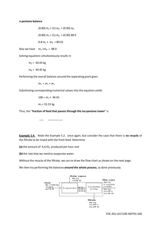 FDE 201-LECTURE NOTES-100
n-pentane balance
(0.80) m2 + (1) mB = (0.90) mP
(0.80) m2 + (1) mB = (0.90) 88.9
0.8 m2 + mB = 80.01
Also we have m2 +mB = 88.9
Solving equations simultaneously results in
m2 = 44.45 kg
mB = 44.45 kg
Performing the overall balance around the separating point gives
mF = m1 + m2
Substituting corresponding numerical values into the equation yields
100 = m1 + 44.45
m1 = 55.55 kg
Thus, the “fraction of feed that passes through the iso-pentane tower” is
Example 5.4. Redo the Example 5.2. once again, but consider the case that there is no recycle of
the filtrate to be mixed with the fresh feed. Determine
(a) the amount of K2CrO4 produced per hour and
(b) the rate that we need to evaporate water.
Without the recycle of the filtrate, we can re-draw the flow chart as shown on the next page.
We then try performing the balances around the whole process, as done previously.
 